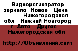 Видеорегистратор зеркало. Новое › Цена ­ 2 390 - Нижегородская обл., Нижний Новгород г. Авто » Другое   . Нижегородская обл.